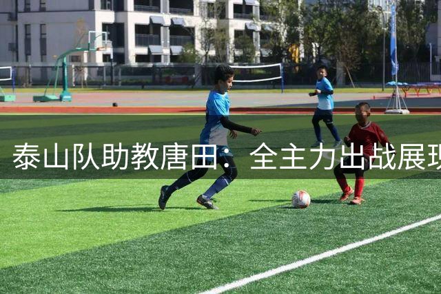 泰山队助教唐田：全主力出战展现联赛敬畏 瓦科期待再创佳绩